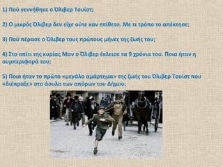 1) Πού γεννήθηκε ο Όλιβερ Τουίστ;
2) Ο μικρός Όλιβερ δεν είχε ούτε καν επίθετο. Με τι τρόπο το απέκτησε;
3) Πού πέρασε ο Όλιβερ τους πρώτους μήνες της ζωής του;
4) Στο σπίτι της κυρίας Μαν ο Όλιβερ έκλεισε τα 9 χρόνια του. Ποια ήταν η
συμπεριφορά του;
5) Ποιο ήταν το πρώτο «μεγάλο αμάρτημα» της ζωής του Όλιβερ Τουίστ που
«διέπραξε» στο άσυλο των απόρων του Δήμου;
 