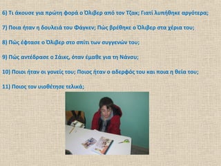 6) Τι άκουσε για πρώτη φορά ο Όλιβερ από τον Τζακ; Γιατί λυπήθηκε αργότερα;
7) Ποια ήταν η δουλειά του Φάγκεν; Πώς βρέθηκε ο Όλιβερ στα χέρια του;
8) Πώς έφτασε ο Όλιβερ στο σπίτι των συγγενών του;
9) Πώς αντέδρασε ο Σάικς, όταν έμαθε για τη Νάνσυ;
10) Ποιοι ήταν οι γονείς του; Ποιος ήταν ο αδερφός του και ποια η θεία του;
11) Ποιος τον υιοθέτησε τελικά;
 
