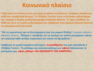 Κοινωνικό πλαίσιο
Η Βρετανία του Ντίκενς ήταν μια χώρα μεγάλων αντιθέσεων. Υπήρχαν πάμπλουτοι
αλλά και υπερβολικά φτωχοί. Το «Όλιβερ Τουίστ» είναι το δεύτερο μυθιστόρημα
που έγραψε ο Άγγλος μυθιστοριογράφος Κάρολος Ντίκενς. Το έργο εκδόθηκε το
1838 και είναι το πρώτο μυθιστόρημα που γράφτηκε στην αγγλική γλώσσα έχοντας
ως πρωταγωνιστή ένα παιδί.
"Με τις περιπέτειες και τη δυστυχισμένη ζωή του μικρού Όλιβερ", έγραψε κάποτε ο
Κάρολος Ντίκενς, "θέλησα ν' αποδείξω ότι το πνεύμα του καλού καταφέρνει πάντα
να υπερνικά κάθε αντίξοη περίσταση και τελικά να θριαμβεύει".
Γράφουμε σε μικρά κομμάτια από χαρτί, συναισθήματα που μας προκάλεσε ο
«Όλιβερ Τουίστ». Τα κολλάμε και κατασκευάζουμε μια αφίσα δηλώνοντας τα
μηνύματα μας, αφού μάθαμε «ΝΑ ΣΕΒΟΜΑΣΤΕ ΤΟΝ ΑΝΘΡΩΠΟ».
 