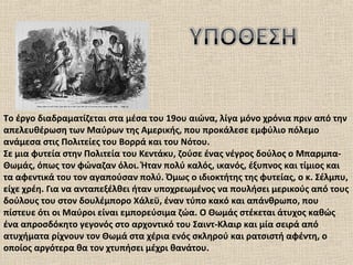 Το έργο διαδραματίζεται στα μέσα του 19ου αιώνα, λίγα μόνο χρόνια πριν από την
απελευθέρωση των Μαύρων της Αμερικής, που προκάλεσε εμφύλιο πόλεμο
ανάμεσα στις Πολιτείες του Βορρά και του Νότου.
Σε μια φυτεία στην Πολιτεία του Κεντάκυ, ζούσε ένας νέγρος δούλος ο Μπαρμπα-
Θωμάς, όπως τον φώναζαν όλοι. Ήταν πολύ καλός, ικανός, έξυπνος και τίμιος και
τα αφεντικά του τον αγαπούσαν πολύ. Όμως ο ιδιοκτήτης της φυτείας, ο κ. Σέλμπυ,
είχε χρέη. Για να ανταπεξέλθει ήταν υποχρεωμένος να πουλήσει μερικούς από τους
δούλους του στον δουλέμπορο Χάλεϋ, έναν τύπο κακό και απάνθρωπο, που
πίστευε ότι οι Μαύροι είναι εμπορεύσιμα ζώα. Ο Θωμάς στέκεται άτυχος καθώς
ένα απροσδόκητο γεγονός στο αρχοντικό του Σαιντ-Κλαιρ και μία σειρά από
ατυχήματα ρίχνουν τον Θωμά στα χέρια ενός σκληρού και ρατσιστή αφέντη, ο
οποίος αργότερα θα τον χτυπήσει μέχρι θανάτου.
 