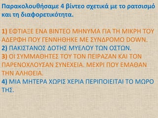 Παρακολουθήσαμε 4 βίντεο σχετικά με το ρατσισμό
και τη διαφορετικότητα.
1) ΕΦΤΙΑΞΕ ΕΝΑ ΒΙΝΤΕΟ ΜΗΝΥΜΑ ΓΙΑ ΤΗ ΜΙΚΡΗ ΤΟΥ
ΑΔΕΡΦΗ ΠΟΥ ΓΕΝΝΗΘΗΚΕ ΜΕ ΣΥΝΔΡΟΜΟ DOWN.
2) ΠΑΚΙΣΤΑΝΟΣ ΔΟΤΗΣ ΜΥΕΛΟΥ ΤΩΝ ΟΣΤΩΝ.
3) ΟΙ ΣΥΜΜΑΘΗΤΕΣ ΤΟΥ ΤΟΝ ΠΕΙΡΑΖΑΝ ΚΑΙ ΤΟΝ
ΠΑΡΕΝΟΧΛΟΥΣΑΝ ΣΥΝΕΧΕΙΑ. ΜΕΧΡΙ ΠΟΥ ΕΜΑΘΑΝ
ΤΗΝ ΑΛΗΘΕΙΑ.
4) ΜΙΑ ΜΗΤΕΡΑ ΧΩΡΙΣ ΧΕΡΙΑ ΠΕΡΙΠΟΙΕΙΤΑΙ ΤΟ ΜΩΡΟ
ΤΗΣ.
 