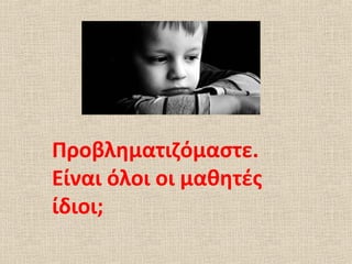 Προβληματιζόμαστε.
Είναι όλοι οι μαθητές
ίδιοι;
 