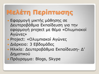 Μελέτη Περίπτωσης
 Εφαρμογή μικτής μάθησης σε
Δευτεροβάθμια Εκπαίδευση για την
εφαρμογή project με θέμα «Ολυμπιακοί
Αγώνες»
 Project: «Ολυμπιακοί Αγώνες
 Διάρκεια: 3 Εβδομάδες
 Ηλικία: Δευτεροβάθμια Εκπαίδευση- Δ’
Δημοτικού
 Πρόγραμμα: Blogs, Skype
 