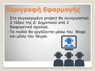 Περιγραφή Εφαρμογής
 Στο συγκεκριμένο project θα συνεργαστού
2 τάξεις της Δ’ Δημοτικού από 2
διαφορετικά σχολεία.
 Τα παιδιά θα εργάζονται μέσω του Blogs
και μέσω του Skype.
 