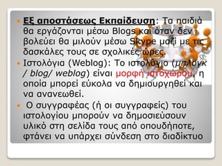  Εξ αποστάσεως Εκπαίδευση: Τα παιδιά
θα εργάζονται μέσω Blogs και όταν δεν
βολεύει θα μιλούν μέσω Skype μαζί με τις
δασκάλες τους σε σχολικές ώρες.
 Ιστολόγια (Weblog): Το ιστολόγιο (μπλογκ
/ blog/ weblog) είναι μορφή ιστοχώρου, η
οποία μπορεί εύκολα να δημιουργηθεί και
να ανανεωθεί.
 Ο συγγραφέας (ή οι συγγραφείς) του
ιστολογίου μπορούν να δημοσιεύσουν
υλικό στη σελίδα τους από οπουδήποτε,
φτάνει να υπάρχει σύνδεση στο διαδίκτυο
 
