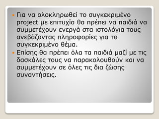  Για να ολοκληρωθεί το συγκεκριμένο
project με επιτυχία θα πρέπει να παιδιά να
συμμετέχουν ενεργά στα ιστολόγια τους
ανεβάζοντας πληροφορίες για το
συγκεκριμένο θέμα.
 Επίσης θα πρέπει όλα τα παιδιά μαζί με τις
δασκάλες τους να παρακολουθούν και να
συμμετέχουν σε όλες τις δια ζώσης
συναντήσεις.
 