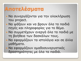 Αποτελέσματα
 Να συνεργάζονται για την ολοκλήρωση
του project.
 Να ψάξουν και να βρουν όλα τα παιδιά
πηγές και πληροφορίες για το θέμα.
 Να συμμετέχουν ενεργά όλα τα παιδιά με
τη βοήθεια των δασκάλων τους.
 Να εφαρμόζουν τα ιστολόγια και σε άλλα
μαθήματα.
 Να εφαρμόζουν ομαδοσυνεργατικές
δραστηριότητες με όλα τα παιδιά.
 