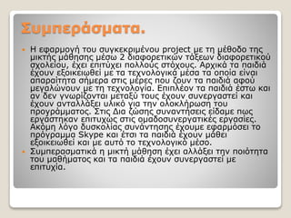 Συμπεράσματα.
 Η εφαρμογή του συγκεκριμένου project με τη μέθοδο της
μικτής μάθησης μέσω 2 διαφορετικών τάξεων διαφορετικού
σχολείου, έχει επιτύχει πολλούς στόχους. Αρχικά τα παιδιά
έχουν εξοικειωθεί με τα τεχνολογικά μέσα τα οποία είναι
απαραίτητα σήμερα στις μέρες που ζουν τα παιδιά αφού
μεγαλώνουν με τη τεχνολογία. Επιπλέον τα παιδιά έστω και
αν δεν γνωρίζονται μεταξύ τους έχουν συνεργαστεί και
έχουν ανταλλάξει υλικό για την ολοκλήρωση του
προγράμματος. Στις Δια ζώσης συναντήσεις είδαμε πως
εργάστηκαν επιτυχώς στις ομαδοσυνεργατικές εργασίες.
Ακόμη λόγο δυσκολίας συνάντησης έχουμε εφαρμόσει το
πρόγραμμα Skype και έτσι τα παιδιά έχουν μάθει
εξοικειωθεί και με αυτό το τεχνολογικό μέσο.
 Συμπερασματικά η μικτή μάθηση έχει αλλάξει την ποιότητα
του μαθήματος και τα παιδιά έχουν συνεργαστεί με
επιτυχία.
 