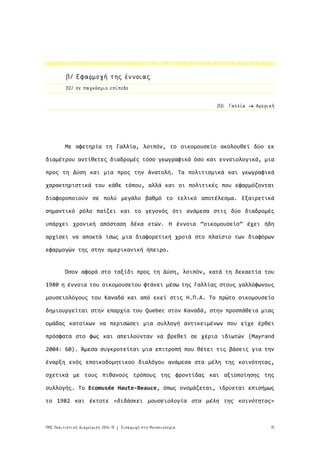 15ΠΜΣ Πολιτιστική Διαχείριση 2014-15 Εισαγωγή στη Μουσειολογία|
β2/ σε παγκόσμιο επίπεδο
Με αφετηρία τη Γαλλία, λοιπόν, το οικομουσείο ακολουθεί δύο εκ
διαμέτρου αντίθετες διαδρομές τόσο γεωγραφικά όσο και εννοιολογικά, μια
προς τη Δύση και μια προς την Ανατολή. Τα πολιτισμικά και γεωγραφικά
χαρακτηριστικά του κάθε τόπου, αλλά και οι πολιτικές που εφαρμόζονται
διαφοροποιούν σε πολύ μεγάλο βαθμό το τελικό αποτέλεσμα. Εξαιρετικά
σημαντικό ρόλο παίζει και το γεγονός ότι ανάμεσα στις δύο διαδρομές
υπάρχει χρονική απόσταση δέκα ετών. Η έννοια “οικομουσείο” έχει ήδη
αρχίσει να αποκτά ίσως μια διαφορετική χροιά στο πλαίσιο των διαφόρων
εφαρμογών της στην αμερικανική ήπειρο.
Όσον αφορά στο ταξίδι προς τη Δύση, λοιπόν, κατά τη δεκαετία του
1980 η έννοια του οικομουσείου φτάνει μέσω της Γαλλίας στους γαλλόφωνους
μουσειολόγους του Καναδά και από εκεί στις Η.Π.Α. Το πρώτο οικομουσείο
δημιουργείται στην επαρχία του Quebec στον Καναδά, στην προσπάθεια μιας
ομάδας κατοίκων να περισώσει μια συλλογή αντικειμένων που είχε έρθει
πρόσφατα στο φως και απειλούνταν να βρεθεί σε χέρια ιδιωτών (Mayrand
2004: 60). Άμεσα συγκροτείται μια επιτροπή που θέτει τις βάσεις για την
έναρξη ενός εποικοδομητικού διαλόγου ανάμεσα στα μέλη της κοινότητας,
σχετικά με τους πιθανούς τρόπους της φροντίδας και αξιοποίησης της
συλλογής. Το Ecomusée Haute-Beauce, όπως ονομάζεται, ιδρύεται επισήμως
το 1982 και έκτοτε «διδάσκει μουσειολογία στα μέλη της κοινότητας»
β2i. Γαλλία Αμερική
β/ Εφαρμογή της έννοιας
 