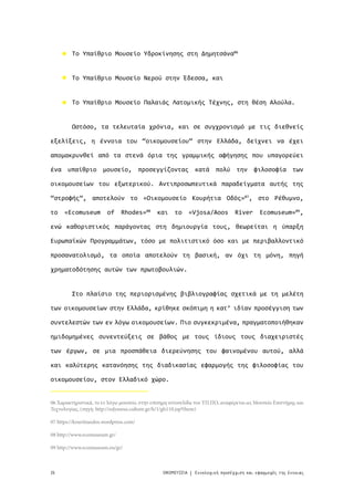 26 ΟΙΚΟΜΟΥΣΕΙΑ Εννολογική προσέγγιση και εφαρμογές της έννοιας|
Το Υπαίθριο Μουσείο Υδροκίνησης στη Δημητσάνα06
Το Υπαίθριο Μουσείο Νερού στην Έδεσσα, και
Το Υπαίθριο Μουσείο Παλαιάς Λατομικής Τέχνης, στη θέση Αλούλα.
Ωστόσο, τα τελευταία χρόνια, και σε συγχρονισμό με τις διεθνείς
εξελίξεις, η έννοια του “οικομουσείου” στην Ελλάδα, δείχνει να έχει
απομακρυνθεί από τα στενά όρια της γραμμικής αφήγησης που υπαγορεύει
ένα υπαίθριο μουσείο, προσεγγίζοντας κατά πολύ την φιλοσοφία των
οικομουσείων του εξωτερικού. Αντιπροσωπευτικά παραδείγματα αυτής της
“στροφής”, αποτελούν το «Οικομουσείο Κουρήτια Οδός»07
, στο Ρέθυμνο,
το «Ecomuseum of Rhodes»08
και το «Vjosa/Aoos River Ecomuseum»09
,
ενώ καθοριστικός παράγοντας στη δημιουργία τους, θεωρείται η ύπαρξη
Ευρωπαϊκών Προγραμμάτων, τόσο με πολιτιστικό όσο και με περιβαλλοντικό
προσανατολισμό, τα οποία αποτελούν τη βασική, αν όχι τη μόνη, πηγή
χρηματοδότησης αυτών των πρωτοβουλιών.
Στο πλαίσιο της περιορισμένης βιβλιογραφίας σχετικά με τη μελέτη
των οικομουσείων στην Ελλάδα, κρίθηκε σκόπιμη η κατ’ ιδίαν προσέγγιση των
συντελεστών των εν λόγω οικομουσείων. Πιο συγκεκριμένα, πραγματοποιήθηκαν
ημιδομημένες συνεντεύξεις σε βάθος με τους ίδιους τους διαχειριστές
των έργων, σε μια προσπάθεια διερεύνησης του φαινομένου αυτού, αλλά
και καλύτερης κατανόησης της διαδικασίας εφαρμογής της φιλοσοφίας του
οικομουσείου, στον Ελλαδικό χώρο.
06 Χαρακτηριστικά, το εν λόγω μουσείο, στην επίσημη ιστοσελίδα του ΥΠ.ΠΟ, αναφέρεται ως Μουσείο Επιστήμης και
Τεχνολογίας, (πηγή: http://odysseus.culture.gr/h/1/gh110.jsp?them)
07 https://kouritiaodos.wordpress.com/
08 http://www.ecomuseum.gr/
09 http://www.ecomuseum.eu/gr/
 