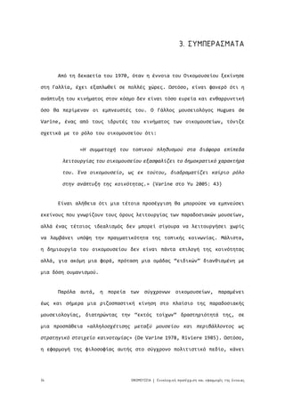 34 ΟΙΚΟΜΟΥΣΕΙΑ Εννολογική προσέγγιση και εφαρμογές της έννοιας|
3. ΣΥΜΠΕΡΑΣΜΑΤΑ
Από τη δεκαετία του 1970, όταν η έννοια του Οικομουσείου ξεκίνησε
στη Γαλλία, έχει εξαπλωθεί σε πολλές χώρες. Ωστόσο, είναι φανερό ότι η
ανάπτυξη του κινήματος στον κόσμο δεν είναι τόσο ευρεία και ενθαρρυντική
όσο θα περίμεναν οι εμπνευστές του. Ο Γάλλος μουσειολόγος Hugues de
Varine, ένας από τους ιδρυτές του κινήματος των οικομουσείων, τόνιζε
σχετικά με το ρόλο του οικομουσείου ότι:
Είναι αλήθεια ότι μια τέτοια προσέγγιση θα μπορούσε να εμπνεύσει
εκείνους που γνωρίζουν τους όρους λειτουργίας των παραδοσιακών μουσείων,
αλλά ένας τέτοιος ιδεαλισμός δεν μπορεί σίγουρα να λειτουργήσει χωρίς
να λαμβάνει υπόψη την πραγματικότητα της τοπικής κοινωνίας. Μάλιστα,
η δημιουργία του οικομουσείου δεν είναι πάντα επιλογή της κοινότητας
αλλά, για ακόμη μια φορά, πρόταση μια ομάδας “ειδικών” διανθισμένη με
μια δόση ουμανισμού.
Παρόλα αυτά, η πορεία των σύγχρονων οικομουσείων, παραμένει
έως και σήμερα μια ριζοσπαστική κίνηση στο πλαίσιο της παραδοσιακής
μουσειολογίας, διατηρώντας την “εκτός τοίχων” δραστηριότητά της, σε
μια προσπάθεια «αλληλοσχέτισης μεταξύ μουσείου και περιβάλλοντος ως
στρατηγικό στοιχείο καινοτομίας» (De Varine 1978, Riviere 1985). Ωστόσο,
η εφαρμογή της φιλοσοφίας αυτής στο σύγχρονο πολιτιστικό πεδίο, κάνει
«Η συμμετοχή του τοπικού πληθυσμού στα διάφορα επίπεδα
λειτουργίας του οικομουσείου εξασφαλίζει το δημοκρατικό χαρακτήρα
του. Ένα οικομουσείο, ως εκ τούτου, διαδραματίζει καίριο ρόλο
στην ανάπτυξη της κοινότητας.» (Varine στο Yu 2005: 43)
 