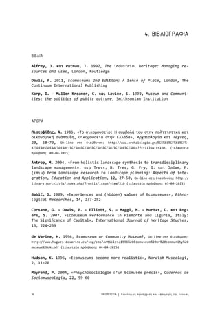 36 ΟΙΚΟΜΟΥΣΕΙΑ Εννολογική προσέγγιση και εφαρμογές της έννοιας|
4. ΒΙΒΛΙΟΓΡΑΦΙΑ
ΒΙΒΛΙΑ
ΑΡΘΡΑ
Karp, I. - Mullen Kreamer, C. και Lavine, S. 1992, Museum and Communi-
ties: the politics of public culture, Smithsonian Institution
Alfrey, J. και Putman, T. 1992, The industrial heritage: Managing re-
sources and uses, London, Routledge
Babić, D. 2009, «Experiences and (hidden) values of Ecomuseums», Ethno-
logical Researches, 14, 237-252
Πιστοφίδης, Α. 1986, «Το οικομουσείο: Η συμβολή του στην πολιτιστική και
οικονομική ανάπτυξη, Οικομουσείο στην Ελλάδα», Αρχαιολογία και Τέχνες,
20, 68-73, On-line στη διεύθυνση: http://www.archaiologia.gr/%CE%B1%CF%81%CF%-
87%CE%B5%CE%AF%CE%BF-%CF%84%CE%B5%CF%85%CF%87%CF%8E%CE%BD/?fc=1135&is=1601 (τελευταία
πρόσβαση: 03-04-2015)
Hudson, K. 1996, «Ecomuseums become more realistic», Nordisk Museologi,
2, 11-20
Corsane, G. - Davis, P. – Elliott, S. – Maggi, M. – Murtas, D. και Rog-
ers, S. 2007, «Ecomuseum Performance in Piemonte and Liguria, Italy:
The Significance of Capital», International Journal of Heritage Studies,
13, 224-239
Mayrand, P. 2004, «Phsychosociologie d’un Ecomusée précis», Cadernos de
Sociomuseologia, 22, 59-60
Davis, P. 2011, Ecomuseums 2nd Edition: A Sense of Place, London, The
Continuum International Publishing
de Varine, H. 1996, Ecomuseum or Community Museum?, On-line στη διεύθυνση:
http://www.hugues-devarine.eu/img/cms/Articles/1996%20Ecomuseum%20or%20community%20
museum%20ok.pdf (τελευταία πρόσβαση: 04-04-2015)
Antrop, M. 2004, «From holistic landscape synthesis to transdisciplinary
landscape management», στο Tress, B. Tres, G. Fry, G. και Opdam, P.
(επιμ) From landscape research to landscape planning: Aspects of inte-
gration, Education and Application, 12, 27-50, On-line στη διεύθυνση: http://
library.wur.nl/ojs/index.php/frontis/issue/view/210 (τελευταία πρόσβαση: 03-04-2015)
 