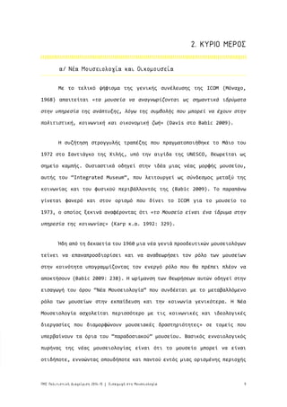 9ΠΜΣ Πολιτιστική Διαχείριση 2014-15 Εισαγωγή στη Μουσειολογία|
Με το τελικό ψήφισμα της γενικής συνέλευσης της ICOM (Μόναχο,
1968) απαιτείται «τα μουσεία να αναγνωρίζονται ως σημαντικά ιδρύματα
στην υπηρεσία της ανάπτυξης, λόγω της συμβολής που μπορεί να έχουν στην
πολιτιστική, κοινωνική και οικονομική ζωή» (Davis στο Babic 2009).
Η συζήτηση στρογγυλής τραπέζης που πραγματοποιήθηκε το Μάιο του
1972 στο Σαντιάγκο της Χιλής, υπό την αιγίδα της UNESCO, θεωρείται ως
σημείο καμπής. Ουσιαστικά οδηγεί στην ιδέα μιας νέας μορφής μουσείου,
αυτής του “Integrated Μuseum”, που λειτουργεί ως σύνδεσμος μεταξύ της
κοινωνίας και του φυσικού περιβάλλοντός της (Babic 2009). Το παραπάνω
γίνεται φανερό και στον ορισμό που δίνει το ICOM για το μουσείο το
1973, ο οποίος ξεκινά αναφέροντας ότι «το Μουσείο είναι ένα ίδρυμα στην
υπηρεσία της κοινωνίας» (Karp κ.α. 1992: 329).
Ήδη από τη δεκαετία του 1960 μια νέα γενιά προοδευτικών μουσειολόγων
τείνει να επαναπροσδιορίσει και να αναθεωρήσει τον ρόλο των μουσείων
στην κοινότητα υπογραμμίζοντας τον ενεργό ρόλο που θα πρέπει πλέον να
αποκτήσουν (Babic 2009: 238). Η ωρίμανση των θεωρήσεων αυτών οδηγεί στην
εισαγωγή του όρου “Νέα Μουσειολογία” που συνδέεται με το μεταβαλλόμενο
ρόλο των μουσείων στην εκπαίδευση και την κοινωνία γενικότερα. Η Νέα
Μουσειολογία ασχολείται περισσότερο με τις κοινωνικές και ιδεολογικές
διεργασίες που διαμορφώνουν μουσειακές δραστηριότητες» σε τομείς που
υπερβαίνουν τα όρια του “παραδοσιακού” μουσείου. Βασικός εννοιολογικός
πυρήνας της νέας μουσειολογίας είναι ότι το μουσείο μπορεί να είναι
οτιδήποτε, εννοώντας οπουδήποτε και παντού εντός μιας ορισμένης περιοχής
α/ Νέα Μουσειολογία και Οικομουσεία
2. ΚΥΡΙΟ ΜΕΡΟΣ
 