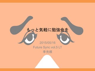 もっと気軽に勉強会を
2015/05/16
Future Sync vol.5 LT
李充根
 