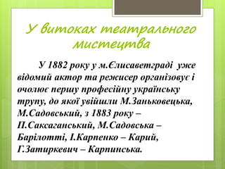 У витоках театрального
мистецтва
У 1882 року у м.Єлисаветграді уже
відомий актор та режисер організовує і
очолює першу професійну українську
трупу, до якої увійшли М.Заньковецька,
М.Садовський, з 1883 року –
П.Саксаганський, М.Садовська –
Барілотті, І.Карпенко – Карий,
Г.Затиркевич – Карпинська.
 