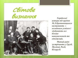 Світове
визнання Українські
актори під орудою
М.Л.Кропивницького
виступають з
незмінним успіхом і
здобувають все
більше
шанувальників та
однодумців.
Митців радо
зустрічають у Грузії,
Молдові, Росії,
Білорусії.
 