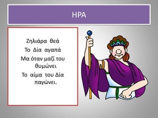 ΗΡΑ
Ζηλιάρα θεά
Το Δία αγαπά
Μα όταν μαζί του
θυμώνει
Το αίμα του Δία
παγώνει.
 