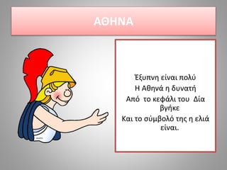 ΑΘΗΝΑ
Έξυπνη είναι πολύ
Η Αθηνά η δυνατή
Από το κεφάλι του Δία
βγήκε
Και το σύμβολό της η ελιά
είναι.
 