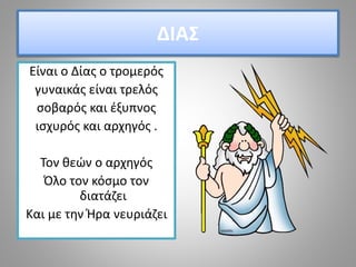 ΔΙΑΣ
Είναι ο Δίας ο τρομερός
γυναικάς είναι τρελός
σοβαρός και έξυπνος
ισχυρός και αρχηγός .
Τον θεών ο αρχηγός
Όλο τον κόσμο τον
διατάζει
Και με την Ήρα νευριάζει
 