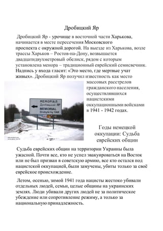 Дробицкий Яр
Дробицкий Яр - урочище в восточной части Харькова,
начинается в месте пересечения Московского
проспекта с окружной дорогой. На выезде из Харькова, возле
трассы Харьков – Ростов-на-Дону, возвышается
двадцатидвухметровый обелиск, рядом с которым
установлена менора – традиционный еврейский семисвечник.
Надпись у входа гласит: «Это место, где мертвые учат
живых». Дробицкий Яр получил известность как место
массовых расстрелов
гражданского населения,
осуществлявшихся
нацистскими
оккупационными войсками
в 1941 - 1942 годах.
Годы немецкой
оккупации: Судьба
еврейских общин
Судьба еврейских общин на территории Украины была
ужасной. Почти все, кто не успел эвакуироваться на Восток
или не был призван в советскую армию, все кто остался под
нацистской оккупацией, были замучены, убиты только за своё
еврейское происхождение.
Летом, осенью, зимой 1941 года нацисты жестоко убивали
отдельных людей, семьи, целые общины на украинских
землях. Люди убивали других людей не за политическое
убеждение или сопротивление режиму, а только за
национальную принадлежность.
 