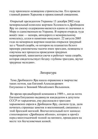 году произошло освящение строительства. Его провели
главный раввин Харькова и православный священник.
Открытый президентом Украины 13 декабря 2002 года
мемориальный комплекс жертвам Холокоста в Дробицком
Яру по своему содержанию является одним из значимых в
Мире и единственным на Украине. В первую очередь туда
вошёл знак — менора, автодорога к мемориальному
комплексу, аллея и памятник-монумент. 22 августа 2005
года на мемориале жертвам нацизма открылся траурный
зал с Чашей скорби, «в котором на планшетах белого
мрамора увековечены тысячи имен трагедии, освящены и
озвучены все процессы проведения траурных
мероприятий, зажигаются свечи и работает чаша скорби,
которая свидетельствует бездну глубины трагедии, звучат
траурные мелодии».
Литература
Тема Дробицкого Яра нашла отражение в творчестве
таких поэтов, как Евгений Александрович
Евтушенко и Зиновий Михайлович Вальшонок.
Во время предвыборной компании в 1989 г., когда поэта
Евгения Евтушенко выдвинули кандидатом в депутаты
СССР от харьковчан, ему рассказали о трагедии
харьковских евреев в Дробицком Яру, свозили туда, дали
почитать страницы заметок и воспоминаий, связанных с
этой братской могилой. Впечатлительный поэт написал
стихотворение «Дробицкие яблони», которое и прочёл
перед многотысячной толпой на митинге, прошедшем на
месте тех бесчеловечных казней.
 