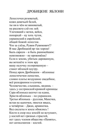 ДРОБИЦКИЕ ЯБЛОНИ
Лепесточек розоватый,
кожи девичьей белей,
ты ни в чём не виноватый,
на рассвете слёз не лей.
Улетевший с ветки, вейся,
попорхай – ну хоть чуток,
украинский и еврейский,
общий божий лепесток.
Что за слёзы, Рувим Рувимович!?
В мае Дробицкий яр так хорош!
Быть евреем – и быть ранимейшим:
невозможно – не проживёшь!
Если в землю, убитым дарованную,
вы воткнёте в этом яру
вашу палочку полированную –
станет яблоней поутру.
Понад яром Дробицким – яблонные
лепесточечки-лепестки,
словно платье воздушное свадебное,
всё разодранное в клочки.
Человечество, слышишь, видишь –
здесь у сестринской кровной криницы
Сара-яблонька шепчет на идиш,
Христя-яблонька – по-украински.
Третья яблонька – русская, Манечка,
встав на цыпочки, тянется ввысь,
а четвёртая – Джан, армяночка.
Все скелеты в земле обнялись !
Кости в спор под землёй не вступают,
у костей нет грязных страстей,
нет здесь членов общества «Память»,
нет антисемитов – костей.
 