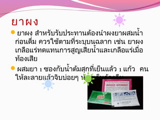 ยาผง
ยาผง สำาหรับรับประทานต้องนำาผงยาผสมนำ้า
ก่อนดื่ม ควรใช้ตามที่ระบุบนฉลาก เช่น ยาผง
เกลือแร่ทดแทนการสูญเสียนำ้าและเกลือแร่เมื่อ
ท้องเสีย
ผสมยา 1 ซองกับนำ้าต้มสุกที่เย็นแล้ว 1 แก้ว คน
ให้ละลายแล้วจิบบ่อยๆ ห้ามเก็บค้างคืน
 