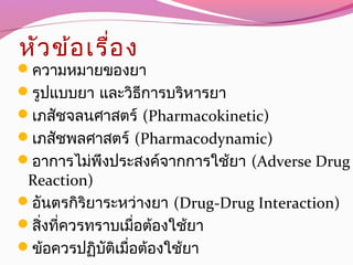 หัวข้อเรื่อง
ความหมายของยา
รูปแบบยา และวิธีการบริหารยา
เภสัชจลนศาสตร์ (Pharmacokinetic)
เภสัชพลศาสตร์ (Pharmacodynamic)
อาการไม่พึงประสงค์จากการใช้ยา (Adverse Drug
Reaction)
อันตรกิริยาระหว่างยา (Drug-Drug Interaction)
สิ่งที่ควรทราบเมื่อต้องใช้ยา
ข้อควรปฏิบัติเมื่อต้องใช้ยา
 