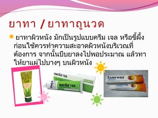 ยาทา / ยาทาถูนวด
ยาทาผิวหนัง มักเป็นรูปแบบครีม เจล หรือขี้ผึ้ง
ก่อนใช้ควรทำาความสะอาดผิวหนังบริเวณที่
ต้องการ จากนั้นบีบยาลงไปพอประมาณ แล้วทา
ให้ยาแผ่ไปบางๆ บนผิวหนัง
 