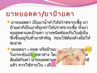 ยาหยอดตา/ยาป้ายตา
ยาหยอดตา เป็นยานำ้าทำาให้ปราศจากเชื้อ ยา
ป้ายตาก็เป็นยาที่ถูกทำาให้ปราศจากเชื้อ ทั้งยา
หยอดตาและป้ายตา บางชนิดต้องเก็บในตู้เย็น
ซึ่งขึ้นอยู่กับตัวยาสำาคัญ ก่อนใช้ต้องล้างมือให้
สะอาด
หยอดยา 1 หยด หรือป้ายยา 1 เซนติเมตร ลงไป
ในกระพุ้งเปลือกตาล่าง โดยไม่ให้ปลายหลอด
สัมผัสกับตา ยาหยอดตาและยาป้ายตาที่เปิดใช้
แล้ว ควรใช้ภายใน 1 เดือน
 