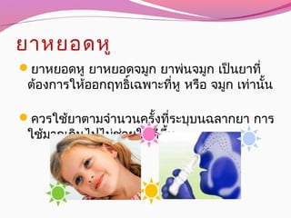 ยาหยอดหู
ยาหยอดหู ยาหยอดจมูก ยาพ่นจมูก เป็นยาที่
ต้องการให้ออกฤทธิ์เฉพาะที่หู หรือ จมูก เท่านั้น
ควรใช้ยาตามจำานวนครั้งที่ระบุบนฉลากยา การ
ใช้มากเกินไปไม่ช่วยให้ดีขึ้น
 