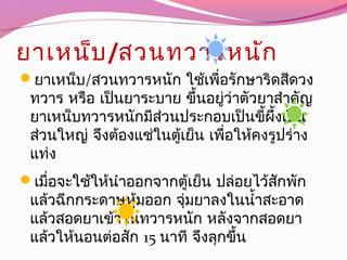 ยาเหน็บ/สวนทวารหนัก
ยาเหน็บ/สวนทวารหนัก ใช้เพื่อรักษาริดสีดวง
ทวาร หรือ เป็นยาระบาย ขึ้นอยู่ว่าตัวยาสำาคัญ
ยาเหน็บทวารหนักมีส่วนประกอบเป็นขี้ผึ้งเป็น
ส่วนใหญ่ จึงต้องแช่ในตู้เย็น เพื่อให้คงรูปร่าง
แท่ง
เมื่อจะใช้ให้นำาออกจากตู้เย็น ปล่อยไว้สักพัก
แล้วฉีกกระดาษหุ้มออก จุ่มยาลงในนำ้าสะอาด
แล้วสอดยาเข้าในทวารหนัก หลังจากสอดยา
แล้วให้นอนต่อสัก 15 นาที จึงลุกขึ้น
 