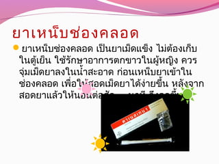 ยาเหน็บช่องคลอด
ยาเหน็บช่องคลอด เป็นยาเม็ดแข็ง ไม่ต้องเก็บ
ในตู้เย็น ใช้รักษาอาการตกขาวในผู้หญิง ควร
จุ่มเม็ดยาลงในนำ้าสะอาด ก่อนเหน็บยาเข้าใน
ช่องคลอด เพื่อให้สอดเม็ดยาได้ง่ายขึ้น หลังจาก
สอดยาแล้วให้นอนต่อสัก 15 นาที จึงลุกขึ้น
 