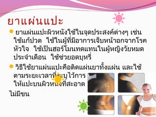 ยาแผ่นแปะ
ยาแผ่นแปะผิวหนังใช้ในจุดประสงค์ต่างๆ เช่น
ใช้แก้ปวด ใช้ในผู้ที่มีอาการเจ็บหน้าอกจากโรค
หัวใจ ใช้เป็นฮอร์โมนทดแทนในผู้หญิงวัยหมด
ประจำาเดือน ใช้ช่วยอดบุหรี่
วิธีใช้ยาแผ่นแปะคือติดแผ่นยาทั้งแผ่น และใช้
ตามระยะเวลาที่ระบุไว้การแปะแผ่นยาบนผิวหนัง
ให้แปะบนผิวหนังที่สะอาด ไม่มีเหงื่อ
ไม่มีขน
 