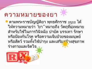 ความหมายของยา
ตามพระราชบัญญัติยา พุทธศักราช 2522 ได้
 ให้ความหมายว่า “ ”ยา  หมายถึง วัตถุที่มุ่งหมาย
สำาหรับใช้ในการวินิจฉัย บำาบัด บรรเทา รักษา
หรือป้องกันโรค หรือความเจ็บป่วยของมนุษย์
 หรือสัตว์ รวมทั้งใช้บำารุง และเสริมสร้างสุขภาพ
ร่างกายและจิตใจ
 