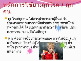 หลักการใช้ยา:ถูกโรค / ถูก
คน
ถูกโรค/ถูกคน ไม่ควรนำายาของผู้อื่นมารับ
ประทานเพราะอาการที่คล้ายกันอาจมาจากโรค
ที่ต่างกันได้ โดยเฉพาะยาที่รักษาโรคเรื้อรัง เช่น
เบาหวาน ความดันโลหิตสูง
หากต้องการซื้อยารักษาตนเอง ควรให้ข้อมูลแก่
เภสัชกรว่า ใครคือผู้ใช้ยา ชาย หญิง อายุ นำ้า
หนัก (หากทราบ) ประวัติการเจ็บป่วย การแพ้ยา
แพ้อาหาร
 