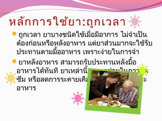 หลักการใช้ยา:ถูกเวลา
ถูกเวลา ยาบางชนิดใช้เมื่อมีอาการ ไม่จำาเป็น
ต้องก่อนหรือหลังอาหาร แต่ยาส่วนมากจะใช้รับ
ประทานตามมื้ออาหาร เพราะง่ายในการจำา
ยาหลังอาหาร สามารถรับประทานหลังมื้อ
อาหารได้ทันที ยาเหล่านี้อาหารช่วยในการดูด
ซึม หรือลดการระคายเคืองของยาต่อกระเพาะ
อาหาร
 