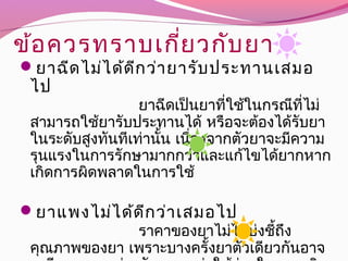 ข้อควรทราบเกี่ยวกับยา
ยาฉีดไม่ได้ดีกว่ายารับประทานเสมอ
 ไป
          ยาฉีดเป็นยาที่ใช้ในกรณีที่ไม่
สามารถใช้ยารับประทานได้ หรือจะต้องได้รับยา
ในระดับสูงทันทีเท่านั้น เนื่องจากตัวยาจะมีความ
รุนแรงในการรักษามากกว่าและแก้ไขได้ยากหาก
 เกิดการผิดพลาดในการใช้
  ยาแพงไม่ได้ดีกว่าเสมอไป
          ราคาของยาไม่ได้บ่งชี้ถึง
คุณภาพของยา เพราะบางครั้งยาตัวเดียวกันอาจ
 