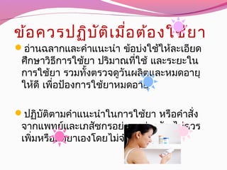 ข้อควรปฏิบัติเมื่อต้องใช้ยา
อ่านฉลากและคำาแนะนำา ข้อบ่งใช้ให้ละเอียด
ศึกษาวิธีการใช้ยา ปริมาณที่ใช้ และระยะใน
การใช้ยา รวมทั้งตรวจดูวันผลิตและหมดอายุ
ให้ดี เพื่อป้องการใช้ยาหมดอายุ
ปฏิบัติตามคำาแนะนำาในการใช้ยา หรือคำาสั่ง
จากแพทย์และเภสัชกรอย่างเคร่งครัด ไม่ควร
 เพิ่มหรือลดยาเองโดยไม่จำาเป็น
           
 