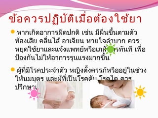 ข้อควรปฏิบัติเมื่อต้องใช้ยา
หากเกิดอาการผิดปกติ เช่น มีผื่นขึ้นตามตัว
ท้องเสีย คลื่นไส้ อาเจียน หายใจลำาบาก ควร
หยุดใช้ยาและแจ้งแพทย์หรือเภสัชกรทันที เพื่อ
 ป้องกันไม่ให้อาการรุนแรงมากขึ้น
ผู้ที่มีโรคประจำาตัว หญิงตั้งครรภ์หรืออยู่ในช่วง
ให้นมบุตร และผู้ที่เป็นโรคตับ โรคไต ควร
 ปรึกษาแพทย์ก่อนใช้ยา
 