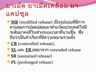 ยาเม็ด ยาเม็ดเคลือบ ยา
แคปซูล
MR (modified release) เป็นรูปแบบที่มีการ
ควบคุมการปลดปล่อยยาด้วยวัตถุประสงค์ให้มี
ระดับยาคงที่ในช่วงระยะเวลาที่นานขึ้น ซึ่ง
ถือว่าเป็นคำาเรียกที่มีความหมายรวมทั้ง
CR (controlled release),
XL และ ER ย่อมาจาก extended release
SR (sustained release)
PL (prolonged release)
 