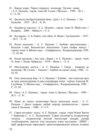 10
41. Кавказ эсири ; Черкез тюркюси : поэмалар ; Хатиме : шиир
/ А. С. Пушкин ; тердж. эткен Ш. Селим // Йылдыз. – 1999. – № 3. –
С. 11–29.
42. Quvancsьz kesilgen kunimnin dostь : [şiir] / А. С. Пушкин // Jaş
leninciler. – 1937. – № 2. – S. 24.
43. Къурангъа такълид / А. С. Пушкин ; тердж. эткен Х. Шейх-заде //
Къырым. – 2009. – Майыс 6. – С. 6.
44. Kış aqşamı / A. S. Puşkin ; terс etken. O. Hamit // Jaş leninciler. – 1937.
– № 2. – S. 18.
45. Къыш акъшамы / А. С. Пушкин // Эдебият хрестоматиясы :
Къысым 1-джи. Башлангъыч мектепнинъ 3-джи сынфы махсус /
тертип эткен Э. Шемьи-заде. – Симферополь : Къырымдевнешр, 1938.
– С. 63–64.
46. Къыш акъшамы ; Акс сада ; Боран / А. С. Пушкин ; тердж. эткен
О. Амит // Ленин байрагъы. – 1974. – Июнь 1. – С. 4.
47. Мензумеджи достум / А. С. Пушкин // Уянув : шиирлер ве
поэмалар / Ш. Селим. – Ташкент : Эдебият ве санъат нешр., 1986. – С.
42–45.
48. Олег акъкъында йыр / А. С. Пушкин // Эдебият : там олмагъан орта
ве орта мектеплернинъ 6-джы сыныфлары ичюн / тертип эткенлер М.
Сулейман, Э. Шемьи-заде. – Симферополь : Къырымдевнешр, 1940. –
С. 21–24.
49. Онъа / А. С. Пушкин ; тердж. эткен А. Велиев // Йылдыз. – 1999. –
№ 5. – С. 91.
50. Папаз ве онынъ хызметкяры Балда акъкъында масал / А. С.
Пушкин // Динге къаршы эдебий эсерлер джыйынтыгъы / тертип
эткен З. Келямов. – 1940. – С. 5–9.
51. Саран пехливан : пьеса / А. С. Пушкин ; тердж. эткен Осман Заатов
// Керимова С. А. С. Пушкиннинъ "Саран пехливан"ы къырымтатар
тилинде : къырымтатар миллий мектеплери юкъары сыныф
талебелерининъ дерстен тыш окъумасы ичюн къулланма / КИПУ ;
араб уруфатындан кирилджеге транслитерациясыны япкъан, къыйын
 