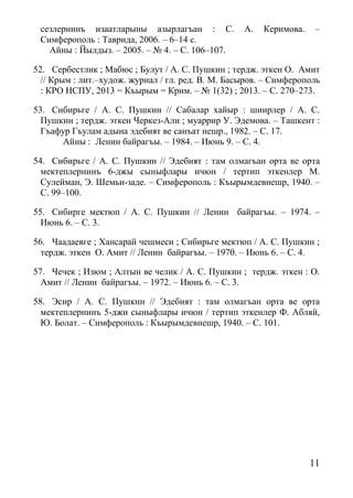 11
сезлернинъ изаатларыны азырлагъан : С. А. Керимова. –
Симферополь : Таврида, 2006. – 6–14 с.
Айны : Йылдыз. – 2005. – № 4. – С. 106–107.
52. Сербестлик ; Мабюс ; Булут / А. С. Пушкин ; тердж. эткен О. Амит
// Крым : лит.–худож. журнал / гл. ред. В. М. Басыров. – Симферополь
: КРО НСПУ, 2013 = Къырым = Крим. – № 1(32) ; 2013. – С. 270–273.
53. Сибирьге / А. С. Пушкин // Сабалар хайыр : шиирлер / А. С.
Пушкин ; тердж. эткен Черкез-Али ; муаррир У. Эдемова. – Ташкент :
Гъафур Гъулам адына эдебият ве санъат нешр., 1982. – С. 17.
Айны : Ленин байрагъы. – 1984. – Июнь 9. – С. 4.
54. Сибирьге / А. С. Пушкин // Эдебият : там олмагъан орта ве орта
мектеплернинъ 6-джы сыныфлары ичюн / тертип эткенлер М.
Сулейман, Э. Шемьи-заде. – Симферополь : Къырымдевнешр, 1940. –
С. 99–100.
55. Сибирге мектюп / А. С. Пушкин // Ленин байрагъы. – 1974. –
Июнь 6. – С. 3.
56. Чаадаевге ; Хансарай чешмеси ; Сибирьге мектюп / А. С. Пушкин ;
тердж. эткен О. Амит // Ленин байрагъы. – 1970. – Июнь 6. – С. 4.
57. Чечек ; Изюм ; Алтын ве челик / А. С. Пушкин ; тердж. эткен : О.
Амит // Ленин байрагъы. – 1972. – Июнь 6. – С. 3.
58. Эсир / А. С. Пушкин // Эдебият : там олмагъан орта ве орта
мектеплернинъ 5-джи сыныфлары ичюн / тертип эткенлер Ф. Абляй,
Ю. Болат. – Симферополь : Къырымдевнешр, 1940. – С. 101.
 