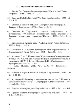 16
А. С. Пушкиннинъ иджады акъкъында
59. Аметов Дж. Пушкин бизим омюримизде / Дж. Аметов // Ленин
байрагъы. – 1985. – Июнь 15. – С. 4.
60. Bekir Ya. Dinle Puşkin : [şiir] / Ya. Bekir // Jaş leninciler. – 1937. – №
2. – S. 22.
61. Бекиров А. Пушкин ве Кърым : [шаирнинъ кезинтилери] / А.
Бекиров // Янъы дюнья. – 1992. – Янв. 1. – С. 12.
62. Ганкевич В. "Терджиман" газетасы саифелеринде А. С.
Пушкиннинъ 100 йыллыкъ юбилейининъ къайд олунувы / В.
Ганкевич ; тердж. эткен Н. Аметова // Йылдыз. – 1999. – № 3. – С. 33–
39.
63. Дерменджи А. Гениаль шаир / А. Дерменджи // Ленин байрагъы. –
1962. – Февр. 11. – С. 4.
64. Джаманакълы К. Пушкин Токътаргъазынынъ терджимесинде / К.
Джаманакълы // Ленин байрагъы. – 1962. – Февр. 11. – С. 4.
65. Керимова С. А. С. Пушкиннинъ "Саран пехливан"ы къырымтатар
тилинде / С. А. Керимова // Труды НИЦ крымскотатарского языка и
литературы КИПУ. Т. 1 / сост. Киримов Т. Н. – Симферополь :
Крымучпедгиз, 2011. – С. 534–537.
Айны : Йылдыз. – 2005. – № 4. – С. 102–105. – Библиогр. в
конце ст.
66. Mihajlov P. Puşkin Kırımda / P. Mihajlov // Jaş leninciler. – 1937. – №
2. – S. 21–23.
67. Музафаров Н. Фольклорда халкълар достлыгъы : [А. С. Пушкинге
багъышлангъан эфсанелер] / Н. Музафаров // Ленин байрагъы. – 1967.
– Нояб. 30. – С. 3.
68. Puşkin – ulu rus jazьçьsь // Jaş leninciler. – 1937. – № 2. – S. 4–8.
69. Пушкин ве къырымтатарлары // Эдебият ве культура. – 1937. – №
1–2. – С. 77–81.
 