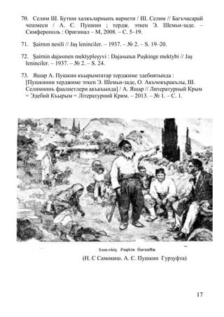 17
ш ленинджилер.- 1935. - № 10 (83). – С. 3.
ш ленин джилер.- 1935. - № 10 (83). – С. 4.
70. Селим Ш. Бутюн халкъларнынъ вариети / Ш. Селим // Багъчасарай
чешмеси / А. С. Пушкин ; тердж. эткен Э. Шемьи-заде. –
Симферополь : Оригинал – М, 2008. – С. 5–19.
71. Şairnın nesili // Jaş leninciler. – 1937. – № 2. – S. 19–20.
72. Şairnin dajasınen mektypleşyvi : Dajasьnьn Puşkinge mektybi // Jaş
leninciler. – 1937. – № 2. – S. 24.
73. Яшар А. Пушкин къырымтатар терджиме эдебиятында :
[Пушкинни терджиме эткен Э. Шемьи-заде, О. Акъчокъракълы, Ш.
Селимнинъ фаалиетлери акъкъында] / А. Яшар // Литературный Крым
= Эдебий Къырым = Літературний Крим. – 2013. – № 1. – С. 1.
(Н. С Самокиш. А. С. Пушкин Гурзуфта)
 