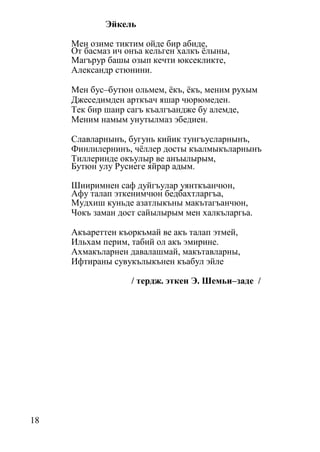 18
Эйкель
Мен озиме тиктим ойде бир абиде,
От басмаз ич онъа кельген халкъ ёлыны,
Магърур башы озып кечти юксекликте,
Александр стюнини.
Мен бус–бутюн ольмем, ёкъ, ёкъ, меним рухым
Джеседимден арткъач яшар чюрюмеден.
Тек бир шаир сагъ къалгъандже бу алемде,
Меним намым унутылмаз эбедиен.
Славларнынъ, бугунь кийик тунгъусларнынъ,
Финлилернинъ, чёллер досты къалмыкъларнынъ
Тиллеринде окъулыр ве анъылырым,
Бутюн улу Русиеге яйрар адым.
Шииримнен саф дуйгъулар уянткъанчюн,
Афу талап эткенимчюн бедбахтларгъа,
Мудхиш куньде азатлыкъны макътагъанчюн,
Чокъ заман дост сайылырым мен халкъларгьа.
Акъареттен къоркъмай ве акъ талап этмей,
Ильхам перим, табий ол акъ эмирине.
Ахмакъларнен давалашмай, макътавларны,
Ифтираны сувукълыкънен къабул эйле
/ тердж. эткен Э. Шемьи–заде /
 