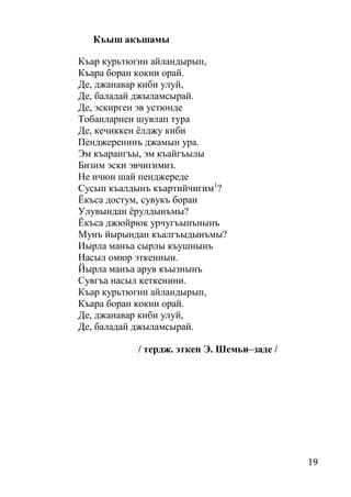 19
Къыш акъшамы
Къар курьтюгин айландырып,
Къара боран кокни орай.
Де, джанавар киби улуй,
Де, баладай джыламсырай.
Де, эскирген эв устюнде
Тобанларнен шувлап тура
Де, кечиккен ёлджу киби
Пенджеренинъ джамын ура.
Эм къарангъы, эм къайгъылы
Бизим эски эвчигимиз.
Не ичюн шай пенджереде
Сусып къалдынъ къартийчигим1
?
Ёкъса достум, сувукъ боран
Улувындан ёрулдынъмы?
Ёкъса джюйрюк урчугъынънынъ
Мунъ йырындан къалгъыдынъмы?
Иырла манъа сырлы къушнынъ
Насыл омюр эткениыи.
Йырла манъа арув къызнынъ
Сувгъа насыл кеткенини.
Къар курьтюгин айландырып,
Къара боран кокни орай.
Де, джанавар киби улуй,
Де, баладай джыламсырай.
/ тердж. эткен Э. Шемьи–заде /
 