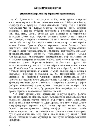 4
Бизим Пушкин (парча)
(Пушкин къырымтатар терджиме эдебиятында)
А. С. Пушкиннинъ эсерлерини – бир къач кучюк шиир ве
масалчыкъларыны – бизим тилимизге илькиде, 1848–нджи йылы,
Симферополь губерния гимназиясынынъ татар тили оджасы
Абдураман–Челеби Кърьм–хавадже терджиме этип, оларны
озюнинъ «Татарско–русские разговоры с присовокуплением к
ним пословиц, басен, образцов для склонения и спряжения
татарских слов» адлы дерслик китабына иляве оларакъ нешир
эте. Сонъра, шаирнинъ олюмине 30 йыл толгъан 1867 сенеси,
онынъ «Багъчасарай чешмеси» поэмасыны татар тилине караим
алими Исакъ Эракъа (Эрак) терджиме этип бастыра. Улу
шаирнинъ догъгъанына 100 сене толмасы мунасебетинен
отькериледжек тантаналарнынъ арфесинде, икътидарлы джемаат
эрбапларымыздан археолог, тарихышнас, хаттат Осман
Акъчокъракълы «Багъчасарай чешмеси»нинъ бир къысмыны ве
«Тылсым» шиирини терджиме этерек, 1899 сенеси Петербургда
кърымлы Ильяс Бораганскийнинъ матбаасында, русча ве
татарджа олмакъ узьре эки тильде айры китап шеклинде нешир
эте. Кене Осман Акъчокъракълы 1906 сенеси, Орен бургда Фатих
Керимий нешриятында, озюнинъ «Кърым гъонджелери» адынен
чыкъкъан шиирлер топламына А. С. Пушкиннинь «Арзу»
шиирини ве «Евгений Онегин» шиирий романынынъ бир
парчасыны терджиме этип дердж эте. Шу йыллары, белли маариф
эрбапларымыздан Осман Заатов да, шаирнинъ «Скупой рыцарь»
(«Саран пахлеван») адлы кучюк трагедиясыны чевире. Бир
йылдан сонъ–1901 сенеси, бу трагедия Багьчасарайда, ильк татар
драма труппасы тарафындан санагъа къоюла.
XIX асыр орталарында, ярысындан чокъусы арабча, фарсча
сёз ве табирлерден ибарет, халкъ кутьлелерине анълашылмагъан
къадимий (сарай) эдебий тилини ред этерек, халкъ лакъырды
тилине якъын бир эдебий тиль догъурмакъ пешине тюшкен дигер
маарифпервер– леримиз киби, Исакъ Эракъа, Осман Заатов,
Осман Акъчокъракълы, Абдульгъафар Шейх-Заде киби
муаллимлеримиз де, сексенинджи ве докъсанынджы йылларда,
рус языджыларынынъ эсерлерини ана тилине, шу янъы эдебий
тильде терджиме этмеге уруналар ве пек буюк муваффакъиетлерге
иришелер.
 