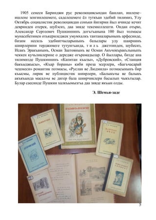 5
1905 сенеси Биринджи рус революциясындан башлап, ишлене–
ишлене зенгинлешмеге, саделешмеге ёл туткъан эдебий тилимиз, Улу
Октябрь социалистик революциядан сонъки йигирми йыл ичинде кечит
девринден отерек, шубэсиз, даа зияде текемюллешти. Ондан отьрю,
Александр Сергеевич Пушкиннинъ догъгъанына 100 йыл толмасы
мунасебетинен отькериледжек умумхалкъ тантаналарынынъ арфесинде,
бизим несиль эдебиятчыларынынъ базылары улу шаирнинъ
шиирлерини терджимеге тутунгъанда, т и л ь джеэтинден, шубесиз,
Исакъ Эракъанынъ, Осман Заатовнынъ ве Осман Акъчокъракълыныпъ
чеккен кучьликлерине о дередже огърамадылар. О йыллары, бизде ана
тилимизде Пушкиннинъ «Капитан къызы», «Дубровский», «Станция
бакъыджысы», «Къар бораны» киби проза эсерлери, «Багъчасарай
чешмеси» романтик поэмасы, «Руслан ве Людмила» поэмасынынъ бир
къысмы, лирик ве публицистик шиирлери, «Балыкъчы ве балыкъ
акъкъында масал»ы ве дигер бала шиирчиклери басылып чыкътылар.
Булар саесинде Пушкин халкъымызгъа даа зияде якъын олды.
Э. Шемьи-заде
 