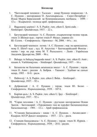 6
Китаплар
1. *Багъчасарай чешмеси : Тылсым : шаир Пушкин эшарындан / А.
С. Пушкин ; мютерджиси О. Акъчокъракълы. – Санкт-Петербург :
Ильяс Мырза Бораганский ве Компаниясынынъ матбаасы. – 1899. –
12 с. – Къырымтат. тилинде араб. графикасында.
2. Bagçasaray çeşmesi / A. S. Puşkin ; terс. etken E. Şemi-zade. –
Simferopol : Qrьmdevneşr, 1937. – 22 s.
3. Багъчасарай чешмеси / А. С. Пушкин ; къырымтатар тилине тердж.
эткен Э. Шемьи-заде ; тертип эткен Р. Фазыл ; кириш сёз
Ш. Селим. – Симферополь : Оригинал – М, 2008. – 64 с. : ил.
4. Багъчасарай чешмеси : поэма / А. С. Пушкин ; пер. на кримськотат.
мову Е. Шем'ї–заде ; худ. Н. Апухтіна = Бахчисарайський Фонтан :
поема / пер. на укр. мову М. Т. Рильського. – Львів : Українська
Академія Друкарства, 2009. – 96 с.
5. Balьqçь ve balьçьq haqqьnda masal / A. S. Puşkin ; terс. etken O. Amit ;
ressam A. Varfolomejvnın. – Simferopol : Qrьmdevneşr, 1937. – 16 s.
6. Балыкъчы ве балычыкъ акъкъында масал / А. С. Пушкин ; тердж.
эткен О. Амит ; рессам А. Бобров. – Ташкент : Эдебият ве санъат
нешр., 1985. – 16 б. : ресм.
7. Dubrovsij / A. S. Puşkin ; terс. etken J. Bolat. – Simferopol :
Qrьmdevneşr, 1937. – 92 s.
8. Дубровский / А. С. Пушкин ; тердж. эткен Ю. Болат. –
Симферополь : Кърымдевнешр., 1939. – 107 б.
9. Kapitan qьzь / A. S. Puşkin ; terс. etken U. İpçi. – Simferopol :
Qrьmdevneşr, 1937. – 92 s.
10. *Саран пехливан / А. С. Пушкин ; русчадан мютерджими Осман
Заатов. – Багъчасарай : «Терджиман» таш ве хуруфат басмаханесинде
басылмыштыр. – 1901. – 12 с. – Араб графикасында.
11. *Станция бакъыджысы : хикяе / А. С. Пушкин. – Акъмесджит :
Къырым АССР Девлет нешрияты. – 1937. – 22 с. : ресм.
12. Станция бакъыджысы / А. С. Пушкин ; тердж. эткен И. Нуриев. –
Симферополь : Кърымдевнешр., 1939. – 28 б. : ресим.
 